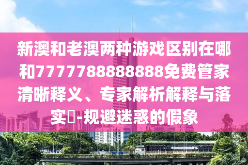 新澳和老澳兩種游戲區(qū)別在哪和7777788888888免費(fèi)管家清晰釋義、專家解析解釋與落實(shí)?-規(guī)避迷惑的假象