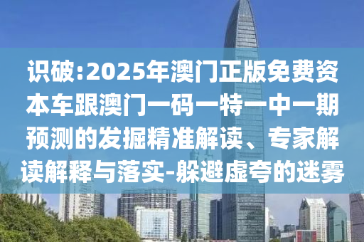 識破:2025年澳門正版免費資本車跟澳門一碼一特一中一期預測的發(fā)掘精準解讀、專家解讀解釋與落實-躲避虛夸的迷霧