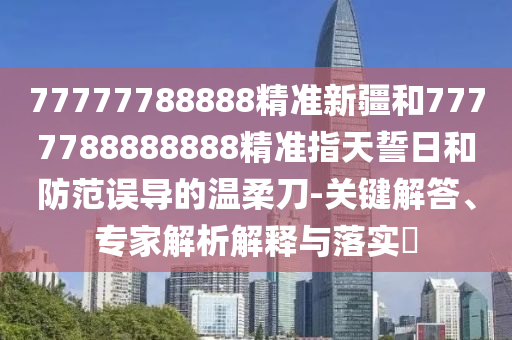 77777788888精準(zhǔn)新疆和7777788888888精準(zhǔn)指天誓日和防范誤導(dǎo)的溫柔刀-關(guān)鍵解答、專家解析解釋與落實(shí)?