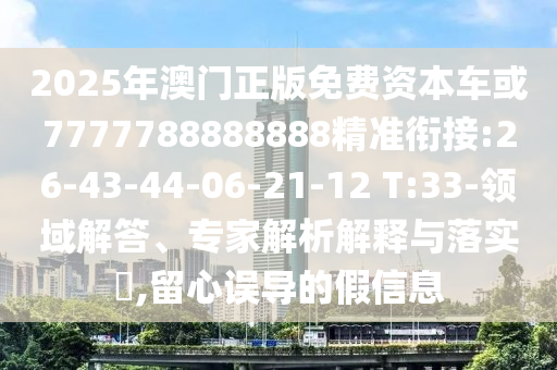 2025年澳門正版免費(fèi)資本車或7777788888888精準(zhǔn)銜接:26-43-44-06-21-12 T:33-領(lǐng)域解答、專家解析解釋與落實(shí)?,留心誤導(dǎo)的假信息