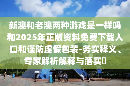 新澳和老澳兩種游戲是一樣嗎和2025年正版資料免費下載入口和謹防虛假包裝-務(wù)實釋義、專家解析解釋與落實?
