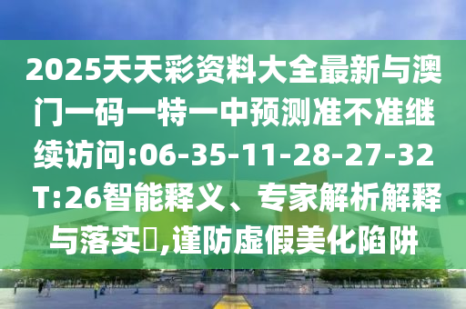 2025天天彩資料大全最新與澳門一碼一特一中預(yù)測準不準繼續(xù)訪問:06-35-11-28-27-32 T:26智能釋義、專家解析解釋與落實?,謹防虛假美化陷阱