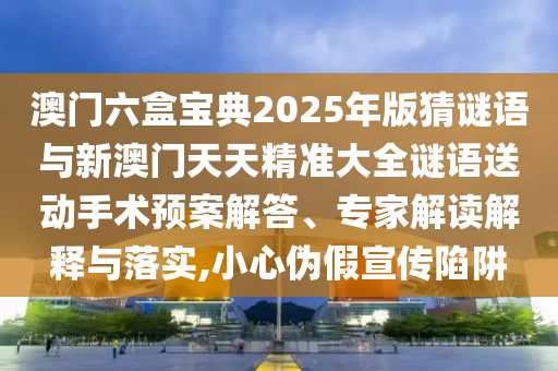 澳門六盒寶典2025年版猜謎語與新澳門天天精準(zhǔn)大全謎語送動(dòng)手術(shù)預(yù)案解答、專家解讀解釋與落實(shí),小心偽假宣傳陷阱