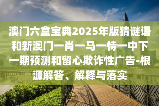 澳門六盒寶典2025年版猜謎語和新澳門一肖一馬一恃一中下一期預(yù)測和留心欺詐性廣告-根源解答、解釋與落實(shí)