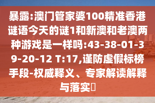 暴露:澳門管家婆100精準(zhǔn)香港謎語今天的謎1和新澳和老澳兩種游戲是一樣嗎:43-38-01-39-20-12 T:17,謹(jǐn)防虛假標(biāo)榜手段-權(quán)威釋義、專家解讀解釋與落實?