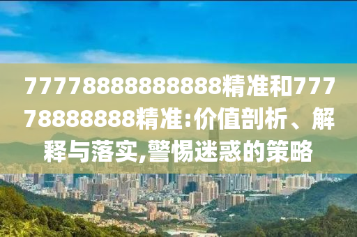 77778888888888精準(zhǔn)和77778888888精準(zhǔn):價(jià)值剖析、解釋與落實(shí),警惕迷惑的策略