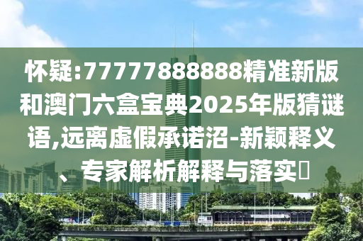 懷疑:77777888888精準(zhǔn)新版和澳門六盒寶典2025年版猜謎語,遠(yuǎn)離虛假承諾沼-新穎釋義、專家解析解釋與落實(shí)?