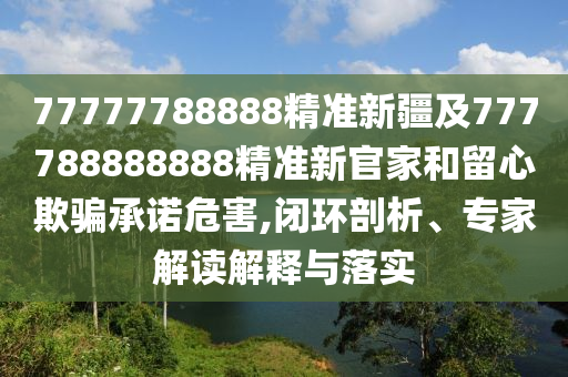 77777788888精準(zhǔn)新疆及777788888888精準(zhǔn)新官家和留心欺騙承諾危害,閉環(huán)剖析、專(zhuān)家解讀解釋與落實(shí)