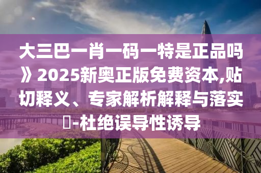 大三巴一肖一碼一特是正品嗎》2025新奧正版免費(fèi)資本,貼切釋義、專家解析解釋與落實(shí)?-杜絕誤導(dǎo)性誘導(dǎo)