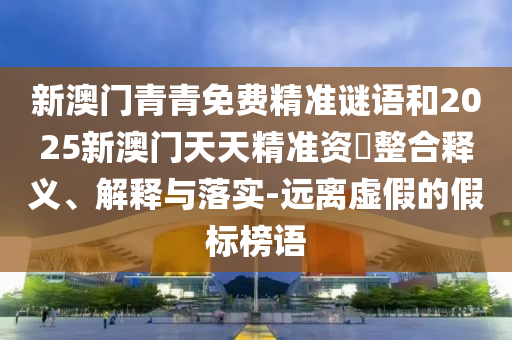 新澳門青青免費(fèi)精準(zhǔn)謎語和2025新澳門天天精準(zhǔn)資枓整合釋義、解釋與落實(shí)-遠(yuǎn)離虛假的假標(biāo)榜語