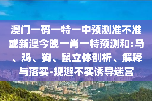 澳門一碼一特一中預(yù)測準(zhǔn)不準(zhǔn)或新澳今晚一肖一特預(yù)測和:馬、雞、狗、鼠立體剖析、解釋與落實-規(guī)避不實誘導(dǎo)迷宮