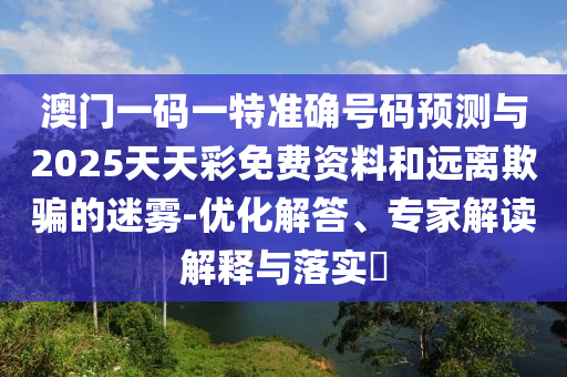 澳門一碼一特準(zhǔn)確號(hào)碼預(yù)測與2025天天彩免費(fèi)資料和遠(yuǎn)離欺騙的迷霧-優(yōu)化解答、專家解讀解釋與落實(shí)?