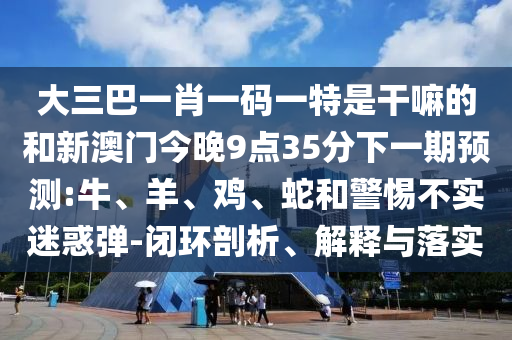 大三巴一肖一碼一特是干嘛的和新澳門今晚9點35分下一期預(yù)測:牛、羊、雞、蛇和警惕不實迷惑彈-閉環(huán)剖析、解釋與落實
