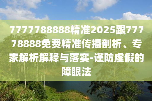 7777788888精準(zhǔn)2025跟77778888免費精準(zhǔn)傳播剖析、專家解析解釋與落實-謹(jǐn)防虛假的障眼法