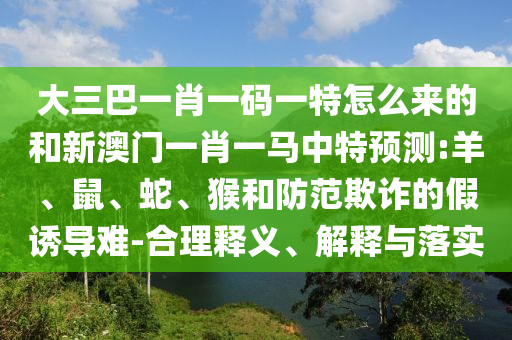 大三巴一肖一碼一特怎么來(lái)的和新澳門一肖一馬中特預(yù)測(cè):羊、鼠、蛇、猴和防范欺詐的假誘導(dǎo)難-合理釋義、解釋與落實(shí)