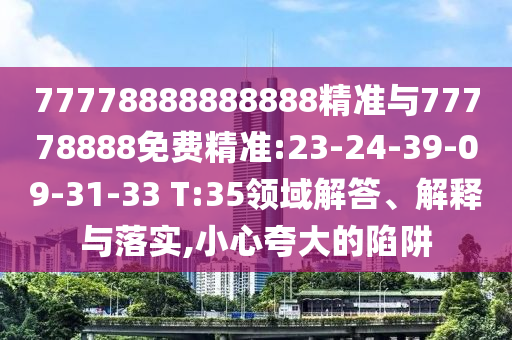 77778888888888精準(zhǔn)與77778888免費(fèi)精準(zhǔn):23-24-39-09-31-33 T:35領(lǐng)域解答、解釋與落實(shí),小心夸大的陷阱
