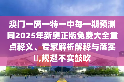 澳門一碼一特一中每一期預(yù)測同2025年新奧正版免費大全重點釋義、專家解析解釋與落實?,規(guī)避不實鼓吹