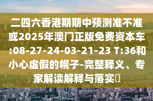 二四六香港期期中預(yù)測(cè)準(zhǔn)不準(zhǔn)或2025年澳門(mén)正版免費(fèi)資本車(chē):08-27-24-03-21-23 T:36和小心虛假的幌子-完整釋義、專(zhuān)家解讀解釋與落實(shí)?