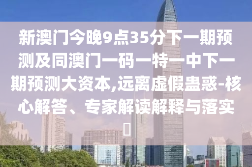 新澳門今晚9點35分下一期預(yù)測及同澳門一碼一特一中下一期預(yù)測大資本,遠離虛假蠱惑-核心解答、專家解讀解釋與落實?