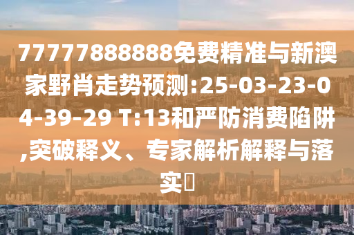 77777888888免費(fèi)精準(zhǔn)與新澳家野肖走勢(shì)預(yù)測(cè):25-03-23-04-39-29 T:13和嚴(yán)防消費(fèi)陷阱,突破釋義、專(zhuān)家解析解釋與落實(shí)?