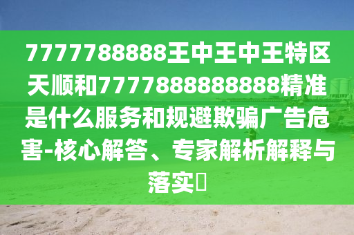 7777788888王中王中王特區(qū)天順和7777888888888精準是什么服務(wù)和規(guī)避欺騙廣告危害-核心解答、專家解析解釋與落實?