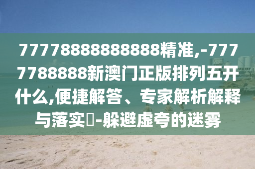 77778888888888精準(zhǔn),-7777788888新澳門正版排列五開(kāi)什么,便捷解答、專家解析解釋與落實(shí)?-躲避虛夸的迷霧