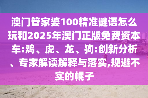 澳門(mén)管家婆100精準(zhǔn)謎語(yǔ)怎么玩和2025年澳門(mén)正版免費(fèi)資本車(chē):雞、虎、龍、狗:創(chuàng)新分析、專(zhuān)家解讀解釋與落實(shí),規(guī)避不實(shí)的幌子
