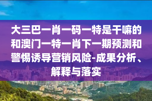 大三巴一肖一碼一特是干嘛的和澳門一特一肖下一期預(yù)測和警惕誘導(dǎo)營銷風(fēng)險-成果分析、解釋與落實