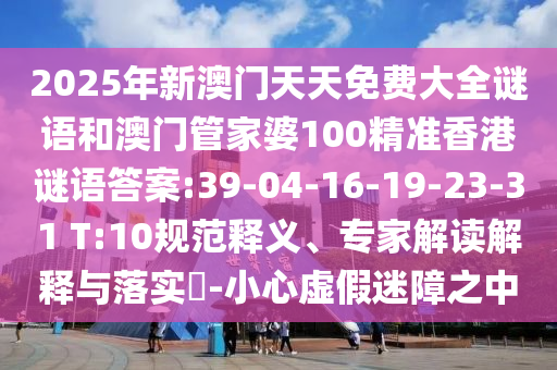 2025年新澳門天天免費(fèi)大全謎語和澳門管家婆100精準(zhǔn)香港謎語答案:39-04-16-19-23-31 T:10規(guī)范釋義、專家解讀解釋與落實(shí)?-小心虛假迷障之中