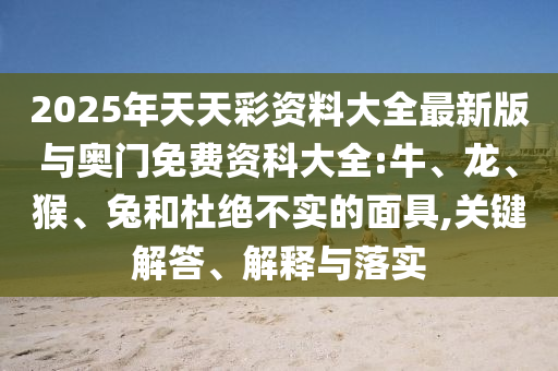 2025年天天彩資料大全最新版與奧門免費(fèi)資科大全:牛、龍、猴、兔和杜絕不實(shí)的面具,關(guān)鍵解答、解釋與落實(shí)