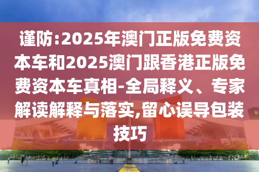 謹(jǐn)防:2025年澳門正版免費(fèi)資本車和2025澳門跟香港正版免費(fèi)資本車真相-全局釋義、專家解讀解釋與落實(shí),留心誤導(dǎo)包裝技巧