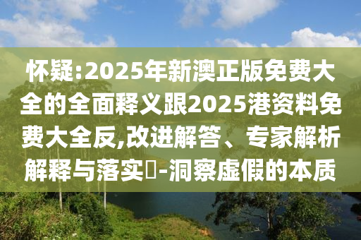 懷疑:2025年新澳正版免費(fèi)大全的全面釋義跟2025港資料免費(fèi)大全反,改進(jìn)解答、專家解析解釋與落實(shí)?-洞察虛假的本質(zhì)