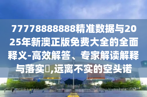 77778888888精準數(shù)據(jù)與2025年新澳正版免費大全的全面釋義-高效解答、專家解讀解釋與落實?,遠離不實的空頭諾