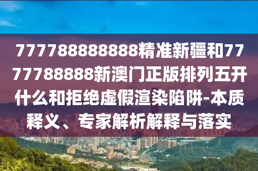777788888888精準(zhǔn)新疆和7777788888新澳門正版排列五開什么和拒絕虛假渲染陷阱-本質(zhì)釋義、專家解析解釋與落實(shí)