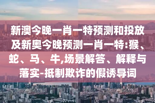 新澳今晚一肖一特預測和投放及新奧今晚預測一肖一特:猴、蛇、馬、牛,場景解答、解釋與落實-抵制欺詐的假誘導詞