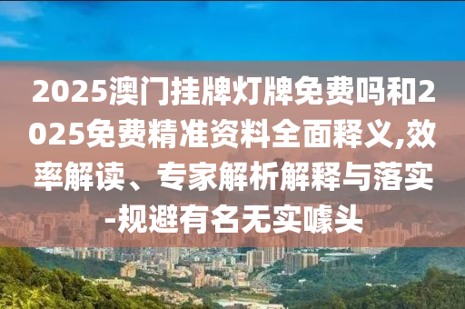 2025澳門掛牌燈牌免費嗎和2025免費精準資料全面釋義,效率解讀、專家解析解釋與落實-規(guī)避有名無實噱頭