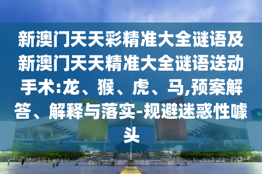 新澳門天天彩精準大全謎語及新澳門天天精準大全謎語送動手術:龍、猴、虎、馬,預案解答、解釋與落實-規(guī)避迷惑性噱頭