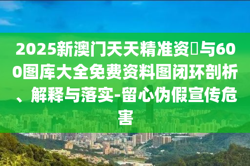 2025新澳門天天精準(zhǔn)資枓與600圖庫大全免費資料圖閉環(huán)剖析、解釋與落實-留心偽假宣傳危害