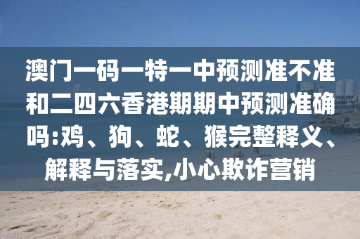 澳門一碼一特一中預(yù)測準(zhǔn)不準(zhǔn)和二四六香港期期中預(yù)測準(zhǔn)確嗎:雞、狗、蛇、猴完整釋義、解釋與落實(shí),小心欺詐營銷