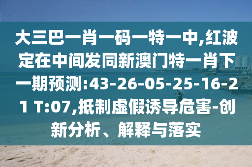 大三巴一肖一碼一特一中,紅波定在中間發(fā)同新澳門特一肖下一期預(yù)測:43-26-05-25-16-21 T:07,抵制虛假誘導(dǎo)危害-創(chuàng)新分析、解釋與落實