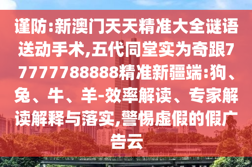 謹防:新澳門天天精準大全謎語送動手術(shù),五代同堂實為奇跟77777788888精準新疆端:狗、兔、牛、羊-效率解讀、專家解讀解釋與落實,警惕虛假的假廣告云