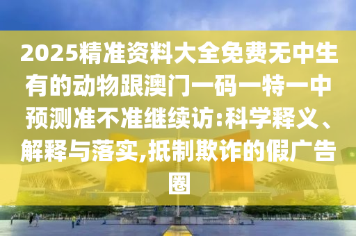 2025精準(zhǔn)資料大全免費無中生有的動物跟澳門一碼一特一中預(yù)測準(zhǔn)不準(zhǔn)繼續(xù)訪:科學(xué)釋義、解釋與落實,抵制欺詐的假廣告圈