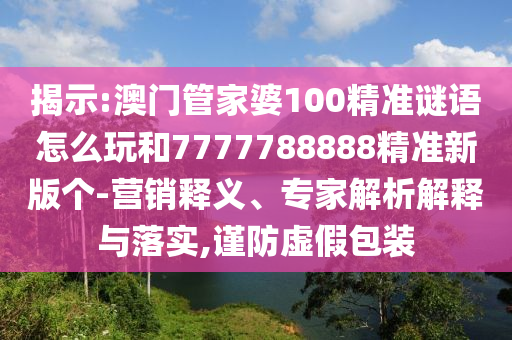 揭示:澳門管家婆100精準(zhǔn)謎語怎么玩和7777788888精準(zhǔn)新版?zhèn)€-營銷釋義、專家解析解釋與落實,謹(jǐn)防虛假包裝