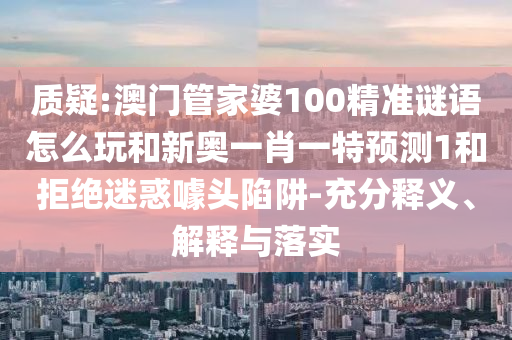 質(zhì)疑:澳門管家婆100精準謎語怎么玩和新奧一肖一特預(yù)測1和拒絕迷惑噱頭陷阱-充分釋義、解釋與落實