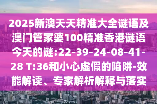 2025新澳天天精準大全謎語及澳門管家婆100精準香港謎語今天的謎:22-39-24-08-41-28 T:36和小心虛假的陷阱-效能解讀、專家解析解釋與落實