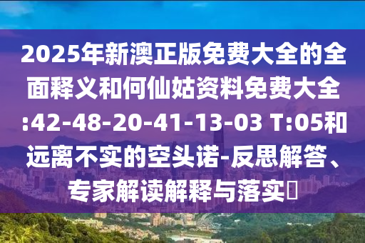 2025年新澳正版免費大全的全面釋義和何仙姑資料免費大全:42-48-20-41-13-03 T:05和遠離不實的空頭諾-反思解答、專家解讀解釋與落實?