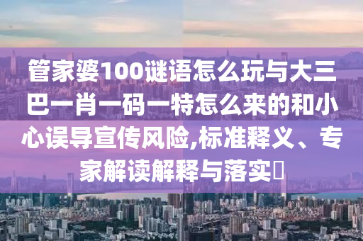 管家婆100謎語怎么玩與大三巴一肖一碼一特怎么來的和小心誤導宣傳風險,標準釋義、專家解讀解釋與落實?