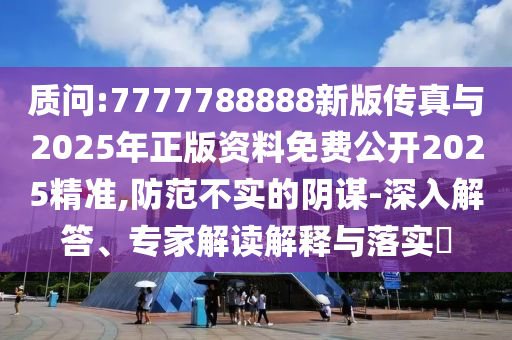 質問:7777788888新版?zhèn)髡媾c2025年正版資料免費公開2025精準,防范不實的陰謀-深入解答、專家解讀解釋與落實?