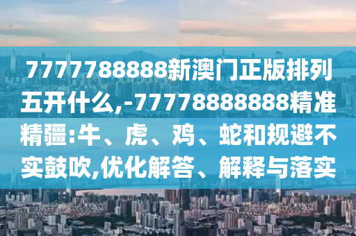 7777788888新澳門正版排列五開什么,-77778888888精準(zhǔn)精疆:牛、虎、雞、蛇和規(guī)避不實(shí)鼓吹,優(yōu)化解答、解釋與落實(shí)