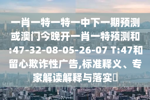 一肖一特一特一中下一期預(yù)測(cè)或澳門今晚開一肖一特預(yù)測(cè)和:47-32-08-05-26-07 T:47和留心欺詐性廣告,標(biāo)準(zhǔn)釋義、專家解讀解釋與落實(shí)?